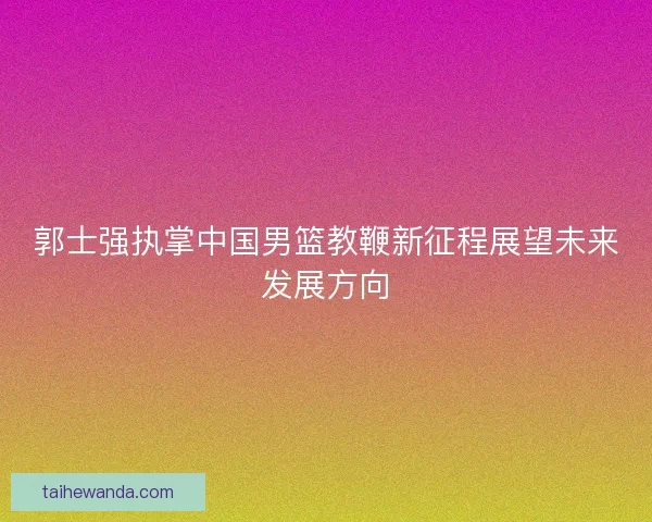 郭士强执掌中国男篮教鞭新征程展望未来发展方向